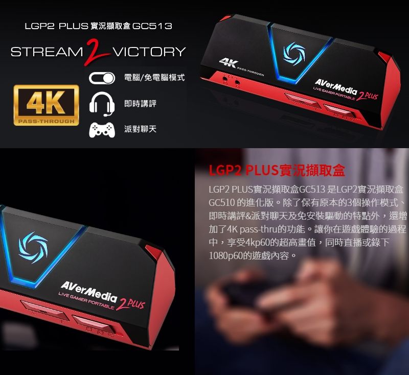 LGP  實況擷取盒 GC513STREAM12VICTORYOK  電腦/免電腦模式 GAMER AVerMedia2 4K即時講評PASS-THROUGH派對聊天AVerMedia PLUSLIVE GAMER PORTABLE百百 PLUS實況擷取盒LGP2 PLUS實況擷取盒GC513 是LGP2實況擷取盒GC510 的進化版。除了保有原本的3個操作模式、即時講評&amp;派對聊天及免安裝驅動的特點外,還增加了4K pass-thru的功能。讓你在遊戲體驗的過程中,享受4kp60的超高畫值,同時直播或錄下1080p60的遊戲內容。