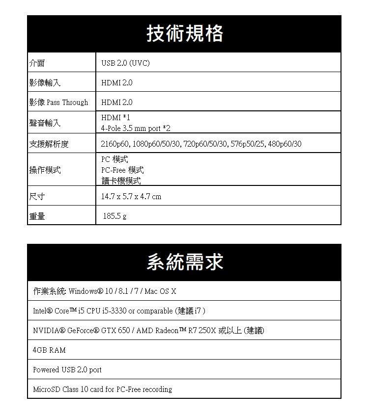 介面影像輸入USB 2.0 (UVC)HDMI 2.0技術規格影像 Pass ThroughHDMI 2.0HDMI *1聲音輸入支援解析度操作模式4-Pole 3.5 mm port *22160p60, 1080p60/50/30, 720p60/50/30, 576p50/25, 480p60/30PC 模式PC-Free 模式讀卡機模式尺寸14.7  5.7  4.7 cm重量185.5 g系統需求作業系統: Windows® 10/8.1/7/ Mac OS XIntel® Core  CPU i5-3330 or comparable (建議)NVIDIA® GeForce® GTX 650 / AMD Radeon R7 250X或以上(建議)4GB RAMPowered USB 2.0 portMicroSD Class 10 card for PC-Free recording