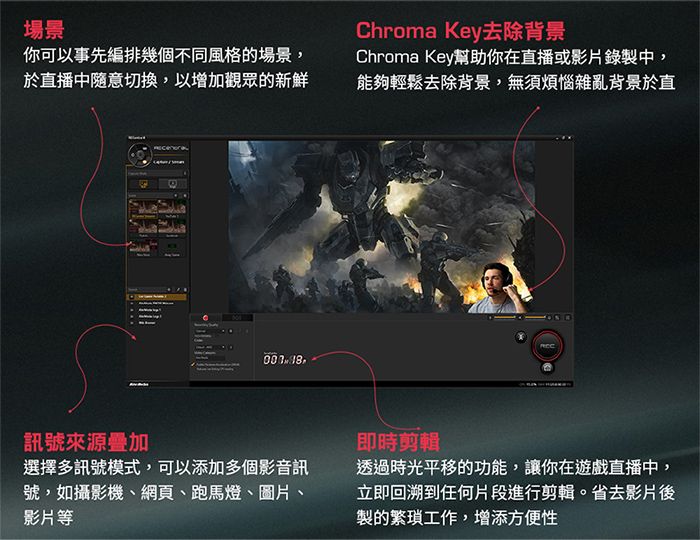 場景你可以事先編排幾個不同風格的場景,Chroma Key去除背景Chroma Key幫助你在直播或影片錄製中,於直播中隨意切換,以增加觀眾的新鮮能夠輕鬆去除背景,無須煩惱雜亂背景於直 訊號來源疊加選擇多訊號模式,可以添加多個影音訊號,如攝影機、網頁、跑馬燈、圖片、影片等即時剪輯透過時光平移的功能,讓你在遊戲直播中,立即回溯到任何片段進行剪輯。省去影片後製的工作,增添方便性