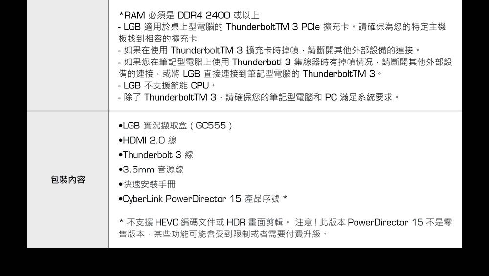 包裝內容*RAM 必須是 DDR4 2400 以上- LGB 適用於桌上型電腦的 ThunderboltTM 3 PCle 擴充卡請確保為您的特定主機板找到相容的擴充卡- 如果在使用 ThunderboltTM 3擴充卡時掉幀請斷開其他外部設備的連接。- 如果您在筆記型電腦上使用 Thunderbotl 3 集線器時有掉幀情况請斷開其他外部設備的連接或將 LGB直接連接到筆記型電腦的 ThunderboltTM 3。- LGB 不支援節能 CPU。- 除了 ThunderboltTM 請確保您的筆記型電腦和PC滿足系統要求。LGB 實況擷取盒(GC555)HDMI 2.0 線Thunderbolt 3 線3.5mm 音源線快速安裝手冊CyberLink PowerDirector 15 產品序號 ** 不支援 HEVC 編碼文件或 HDR 畫面剪輯。 注意!此版本PowerDirector 15 不是零售版本某些功能可能會受到限制或者需要付費升級。