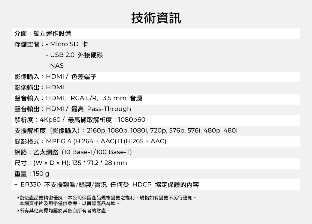 介面:獨立運作設備存儲空間:-Micro SD 卡- USB 2.0 外接硬碟技術資訊- NAS影像輸入:HDMI /色差端子影像輸出:HDMI聲音輸入:HDMI,RCA L/R,3.5mm音源聲音輸出:HDMI/最高 Pass-Through解析度:4Kp60/最高擷取解析度:80p60支援解析度(影像輸入):2160p, 1080p, 1080i, 720p, 576p, 576i, 480p,480i錄影格式:MPEG4 (H.264+AAC)(H.265+ AAC)網路:乙太網路(10 Base-T/100 Base-T)尺寸:(  H): 135 * 71.2 * 28 mm重量:150gp-ER330 不支援觀看/錄製/實況 任何受 HDCP 協定保護的內容*為使產品更精密優良,本公司保留產品規格變更之權利,規格如有變更不另行通知。本網頁相片及規格僅供參考,以實際產品為準。*所有其他商標均屬於其各自所有者的財產。