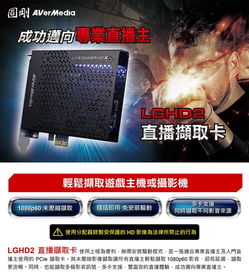 圓剛AVerMedia成功邁向專業直播LIVE GAMER  AVerMediaLGHD2直播擷取卡輕鬆擷取遊戲主機或攝影機多卡支援1080p60 未壓縮擷取隨插即用 免安裝驅動同時擷取不同影音來源 使用分配器錄製受保護的 HD 影像為法律所禁止的行為LGHD2 直播擷取卡 使用上極為便利無需安裝驅動程式是一張適合專業直播主及入門直播主使用的 PCle 擷取卡。其未壓縮影像擷取讓所有直播主輕鬆擷取 1080p60 影音超低延遲擷取更流暢。同時也能擷取多個影音訊號多卡支援豐富你的直播體驗,成功邁向專業直播主。