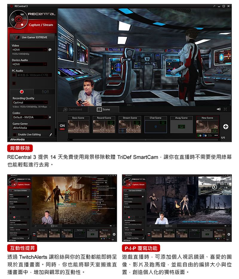 3RCentralCapture/ Gamer EXTREMEDevice AudioHDMIPC AudioWebcam C170))Recording QualityOptimalVideo 20x108060p 30 MbpsDefault  NVIDIAGame GenreEDashboard Record Stream  Away Scene Scene19ONAVerMediaEnable Live EditingAVerMedia背景移除l 3 提供 14 天免費使用背景移除軟體 TriDef SmartCam讓你在直播時不需要使用綠幕也能輕鬆進行去背RECentraCodec。  互動性提昇透過TwitchAlerts 讓粉絲與你的互動都能即時現於直播畫面。同時你也能將聊天室搬進直播畫面中增加與觀眾的互動性。P-I-P覆寫功能遊戲直播時可添加個人視訊鏡頭、喜愛的圖像、影片及跑馬燈,並能自由的編排大小與位置,創造個人化的獨特版面。