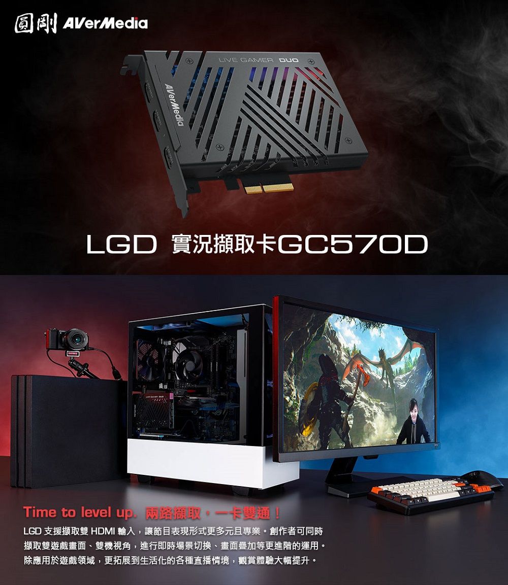 圓剛AVerMediaAVerMediaLIVE GAMER LGD 實況擷取卡GC570DTime to level up 兩路擷取卡雙通!LGD 支援擷取雙 HDMI 輸入,讓節目表現形式更多元且專業。創作者可同時擷取雙遊戲畫面雙機視角,進行即時場景切換、畫面等更進階的運用。除應用於遊戲領域,更拓展到生活化的各種直播情境,觀賞體驗大幅提升。