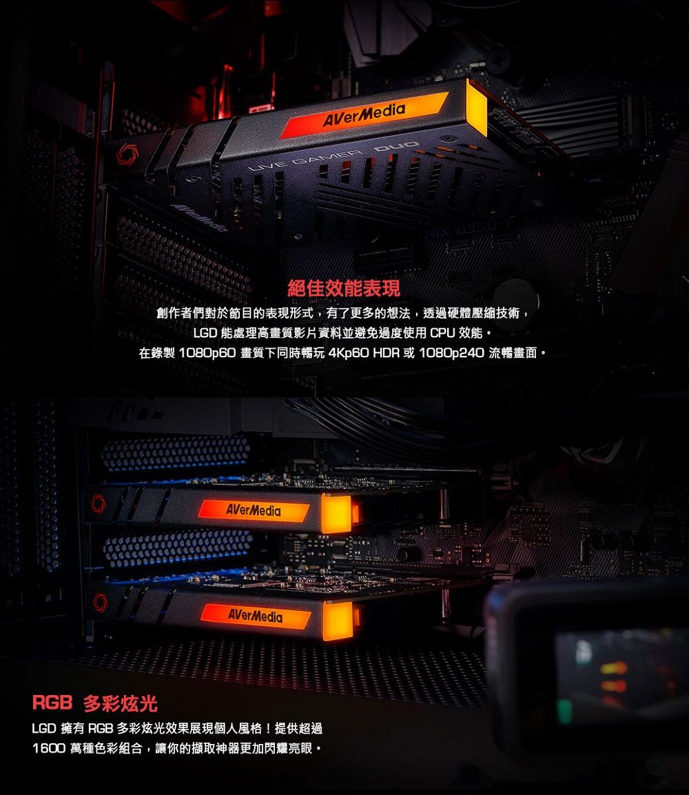 AVerMediaRIX 絕佳效能表現創作者們對於節目的表現形式,有了更多的想法,透過硬體壓縮技術,LGD 能處理高畫質影片資料並避免過度使用CPU 效能。在錄製 1080p60 畫質下同時暢玩 4Kp60 HDR 或1080p240 流暢畫面。AVerMediaAVerMediaRGB 多彩炫光LGD 擁有 RGB 多彩炫光效果展現個人風格!提供超過1600 萬種色彩組合,讓你的擷取神器更加閃耀亮眼。