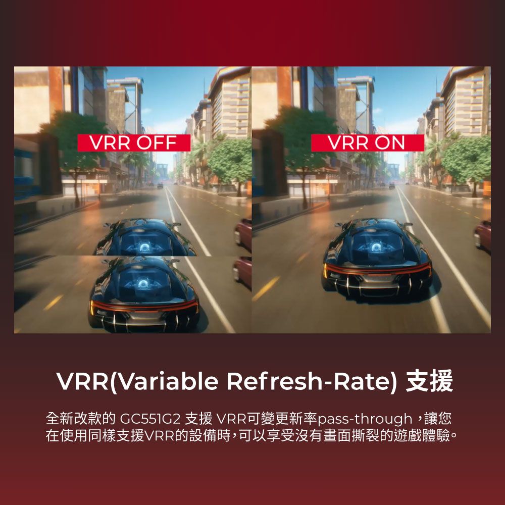 VRR OFFVRR ONVRR(Variable Refresh-Rate) 支援全新改款的  支援 VRR可變更新率pass-through,讓您在使用同樣支援VRR的設備時,可以享受沒有畫面撕裂的遊戲體驗。