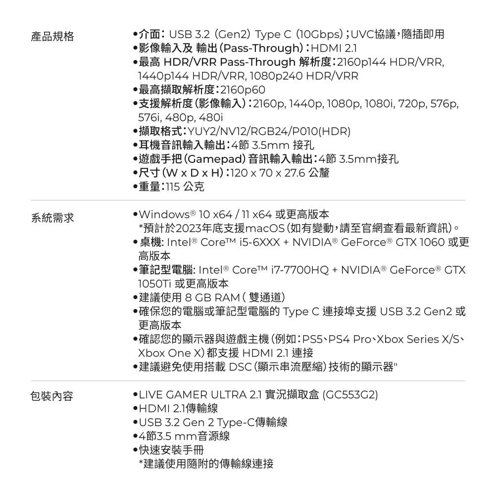 產品規格系統需求包裝內容介面:USB 3.2 (Gen2) Type C (); UVC協議,隨插即用影像輸入及 輸出(Pass-Through):HDMI 2.1最高 HDR/VRR Pass-Through 解析度:2160p144 HDR/VRR,1440144 HDR/VRR, 1080p240 HDR/VRR最高擷取解析度:2160p60支援解析度(影像輸入):2160p, 1440p, 1080p, 1080i, 720p, 576p,576i, 480p, 480i擷取格式:YUY2/NV12/RGB24/P010(HDR)耳機音訊輸入輸出:4節3.5mm 接孔遊戲手把(Gamepad)音訊輸入輸出:4節3.5mm接孔尺寸(WDxH):120x70 x 27.6 公釐重量:115 公克Windows  /11x64或更高版本*預計於2023年底支援macOS (如有變動,請至官網查看最新資訊)。桌機: Intel® CoreTM i5-6XXX+NVIDIA® GeForce® GTX 1060 或更高版本筆記型電腦:Intel® Core i7-7700HQ+NVIDIA® GeForce ® GTX1050Ti 或更高版本建議使用  RAM(雙通道)確保您的電腦或筆記型電腦的 Type C 連接埠支援 USB 3.2 Gen2 或更高版本確認您的顯示器與遊戲主機(例如:PS5PS4 ProXbox Series X/S、Xbox One X)都支援HDMI 2.1 連接建議避免使用搭載DSC(顯示串流壓縮)技術的顯示器LIVE GAMER ULTRA 2.1 實況擷取盒 (GC553C2)HDMI 2.1傳輸線USB 3.2 Gen 2 Type-C傳輸線4節3.5mm音源線·快速安裝手冊*建議使用隨附的傳輸線連接