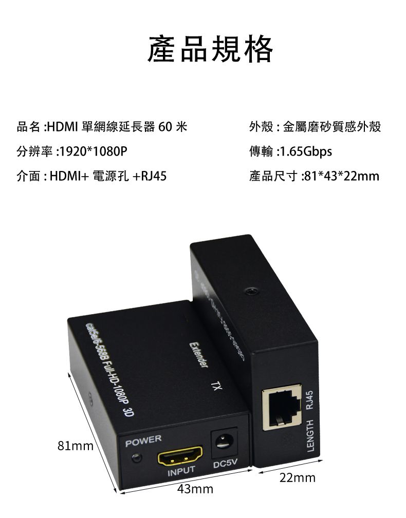 產品規格品名 :HDMI 單網線延長器 60米分辨率:1920*1080P外殼:金屬磨砂質感外殼傳輸 :1.65Gbps介面: HDMI+ 電源孔+RJ45產品尺寸:81*43*22mmcat5e6-568B Full-HD-1080P 3D81mm®POWERExtenderTXINPUT43mmLENGTH RJ45DC5V22mm