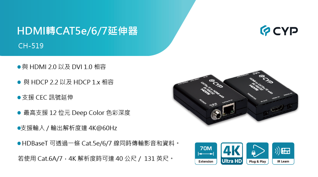 HDMI CAT5e/7CH-519HDMI 2.0  1.0與HDCP 2.2 以及 HDCP 1.x 相容支援 CEC 訊號延伸 最高支援 12 位元 Deep Color 色彩深度●支援輸入/輸出解析度達4K@60HzCYP/6   CYP to CA●HDBaseT 可透過一條 Cat.5e/6/7 線同時傳輸影音和資料。70M4K若使用 Cat.6A/7,4K 解析度時可達 40 公尺 / 131 英尺。ExtensionUltra HDPlug & PlayIR Learn