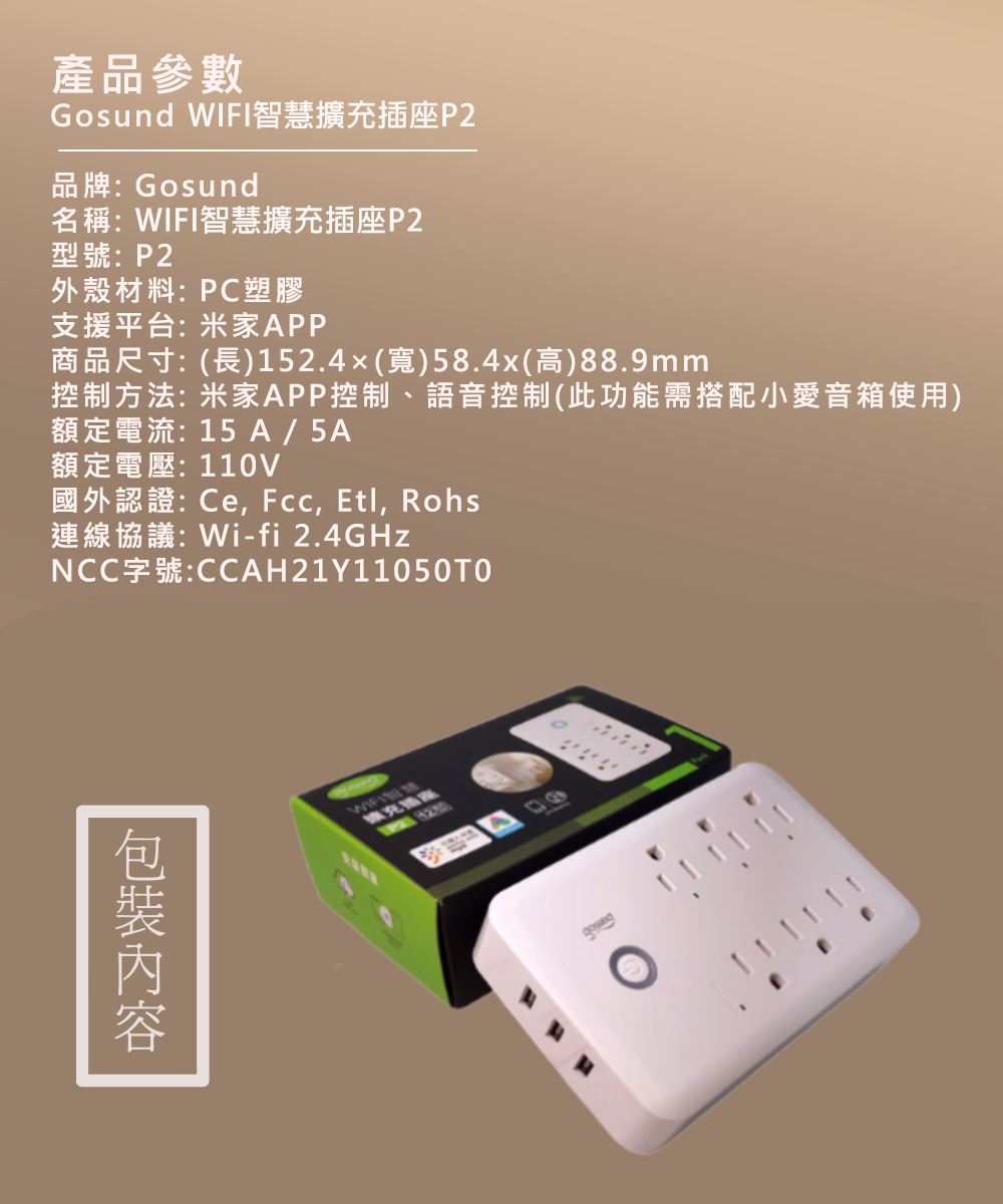 產品參數Gosund WIFI智慧擴充插P2品牌:Gosund名稱:WIFI智慧擴充插座P2型號:P2外殼材料:PC塑膠支援平台:米家APP商品尺寸:(長)152.4(寬)58.4x(高)88.9mm控制方法: 米家APP控制、語音控制(此功能需搭配小愛音箱使用)額定電流:15A/5A額定電壓:110V國外認證:Ce   Rohs連線協議:Wi-fi 2.4GHzNCC字號:CCAH21Y11050擴充座