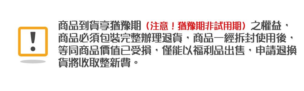 商品到貨享猶豫期(注意!猶豫期非試用期)之權益!商品必須包裝完整辦理退貨商品一經拆封使用後,等同商品價值已受損,僅能以福利品出售,申請退換貨將收取整新費。