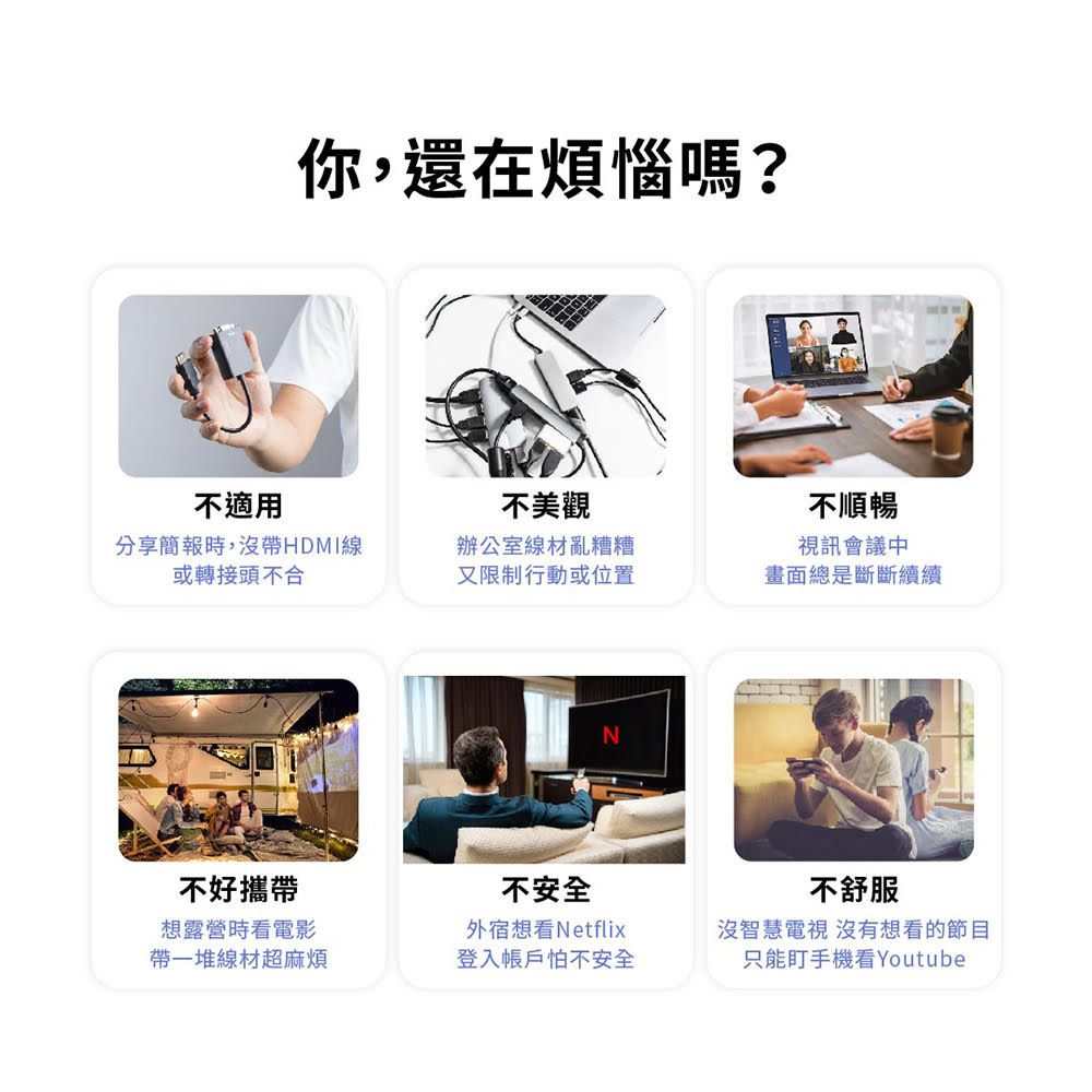 你,還在煩惱嗎?不適用分享簡報時,沒帶HDMI線或轉接頭不合不美觀辦公室線材亂糟糟又限制行動或位置不順暢視訊會議中畫面總是斷斷續續-不好攜帶想露營時看電影帶一堆線材超麻煩不安全外宿想看Netflix登入帳戶怕不安全不舒服沒智慧電視 沒有想看的節目只能盯手機看Youtube