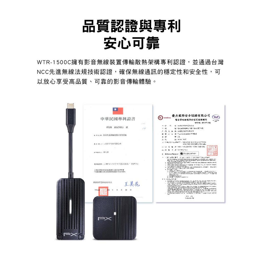 品質認證與專利安心可靠WTR100C擁有影音無線裝置傳輸散熱架構專利認證並通過台灣NCC先進無線法規技術認證,確保無線通訊的穩定性和安全性,可以放心享受高品質、可靠的影音傳輸體驗。力國際安全認證有限公司中華民國專利證書TAF5,PX王美花-