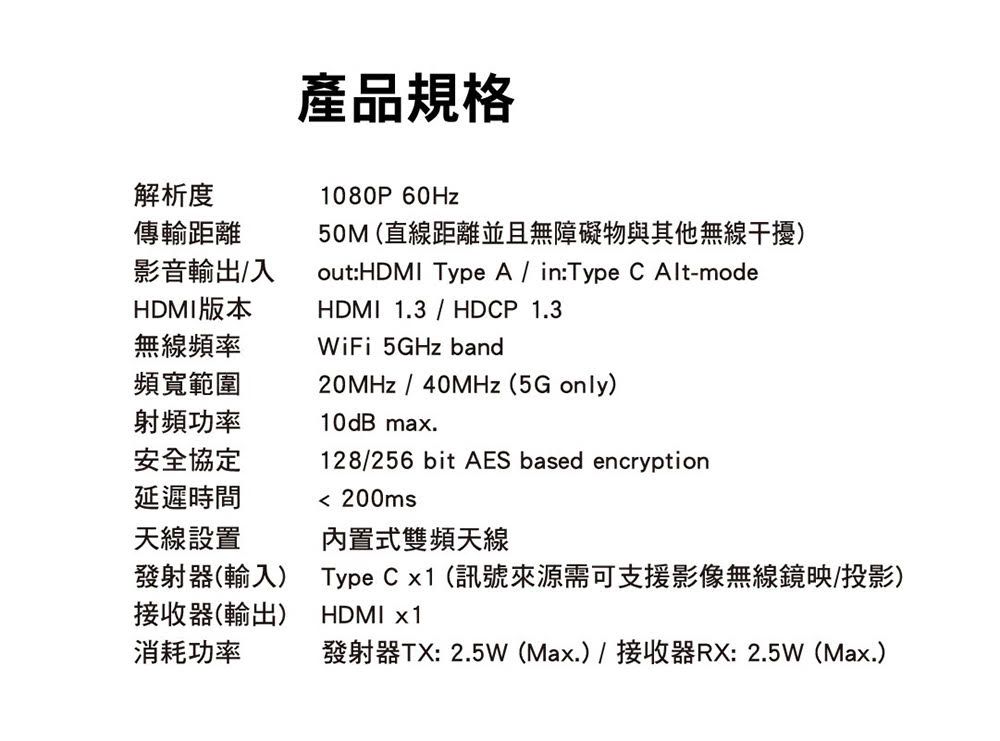 解析度傳輸距離影音輸出入HDMI版本產品規格1080P60Hz50M (直線距離並且無障礙物與其他無線干擾)out:HDMI Type A/ in:Type  Alt-modeHDMI13 / HDCP 1.320MHz/40MHz (5G only)128/256 bit AES based encryption無線頻率頻寬範圍WiFi 5GHz band射頻功率安全協定10dB max.延遲時間天線設置 200ms發射器(輸入)接收器(輸出)消耗功率內置式雙頻天線Type C x1(訊號來源需可支援影像無線鏡映/投影)HDMI x1發射器TX: 2.5W(Max.)/接收器RX:2.5W(Max.)