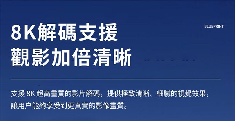8K解碼支援觀影加倍清晰支援8K 超高畫質的影片解碼,提供極致清晰、細膩的視覺效果,讓用戶能夠享受到更真實的影像畫質。BLUEPRINT