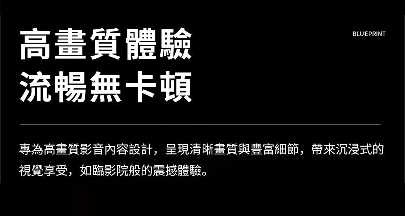 高畫質體驗流暢無卡頓BLUEPRINT專為高畫質影音內容設計,呈現清晰畫質與豐富細節,帶來沉浸式的視覺享受,如臨影院般的震撼體驗。