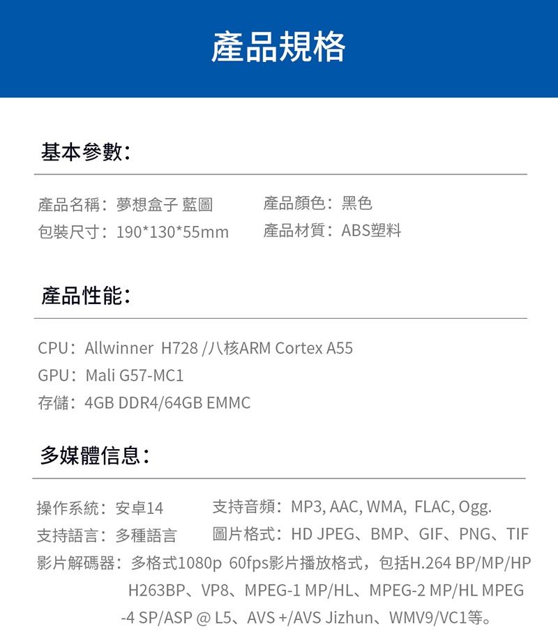 基本參數:產品名稱:夢想盒子 藍圖產品規格產品顏色:黑色包裝尺寸:190*130*55mm產品材質:ABS塑料產品性能:CPU:Allwinner H728/八核ARM Cortex A55GPU:Mali G57-MC1存儲:4GB DDR4/64GB EMMC多媒體信息:操作系統:安卓14 支持音頻:MP3, AAC, WMA, FLAC, Ogg.支持語言:多種語言 圖片格式:HD JPEG、BMP、GIF、PNG、TIF影片解碼器:多格式1080p 60fps影片播放格式,包括H.264 BP/MP/HPH263BP、VP8、MPEG-1 MP/HL、MPEG-2 MP/HL MPEG-4 SP/ASP @L5、AVS+/AVS Jizhun、WMV9/VC1等。