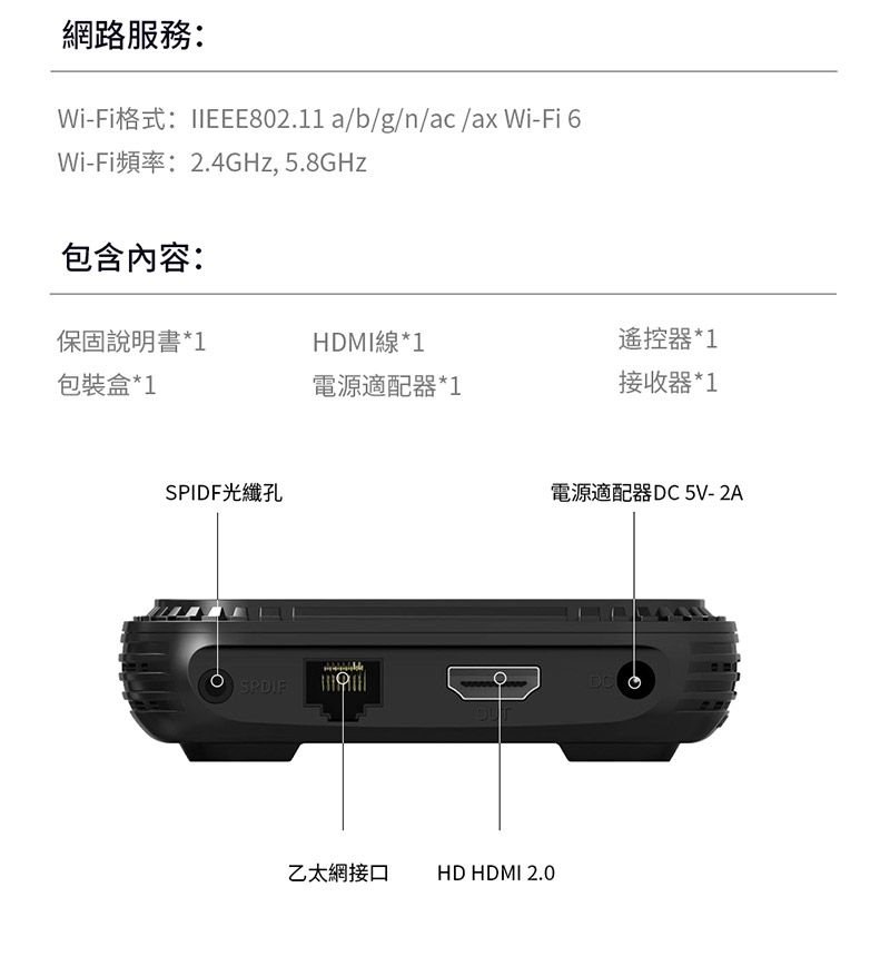 網路服務:Wi-Fi格式:IIEEE802.11a/b/g/n/ac /ax Wi-Fi 6Wi-Fi頻率:2.4GHz, 5.8GHz包含內容:保固說明書*1HDMI線*1遙控器*1包裝盒*1電源適配器*1接收器*1SPIDF光纖孔電源適配器 DC 5V-2A乙太網接口 HD HDMI 2.0