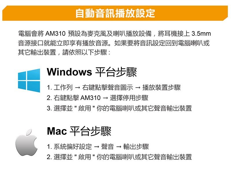 自動音訊播放電腦會將 AM310預設為麥克風及喇叭播放設備,將耳機接上3.5mm音源接口就能立即享有播放音源。如果要將音訊設定回到電腦喇叭或輸出裝置,請依照以下步驟:Windows 平台步驟1. 工作列 → 右鍵點擊聲音圖示→播放裝置步驟2.右鍵點擊 AM310→選擇停用步驟3. 選擇並啟用你的電腦喇叭或其它聲音輸出裝置Mac 平台步驟1. 系統偏好設定 → 聲音 → 輸出步驟2. 選擇並啟用你的電腦喇叭或其它聲音輸出裝置