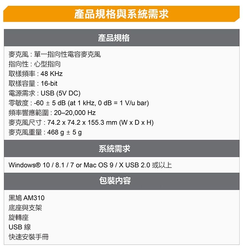 產品規格與系統需求產品規格麥克風:單一指向性電容麥克風指向性:心型指向取樣頻率:48KHz取樣容量:16-bit電源需求:USB (5V DC)零敏度:-6± 5 dB (at 1 kHz, 0 dB = 1V/u bar)頻率響應範圍:20−20,000 Hz麥克風尺寸:74.2x74.2x155.3mm(WxDxH)麥克風重量:468 g±5g系統需求Windows® 10/8.1/7or Mac OS 9 / X USB 2.0 或以上包裝內容黑鳩 AM310底座與支架旋轉座USB 線快速安裝手冊