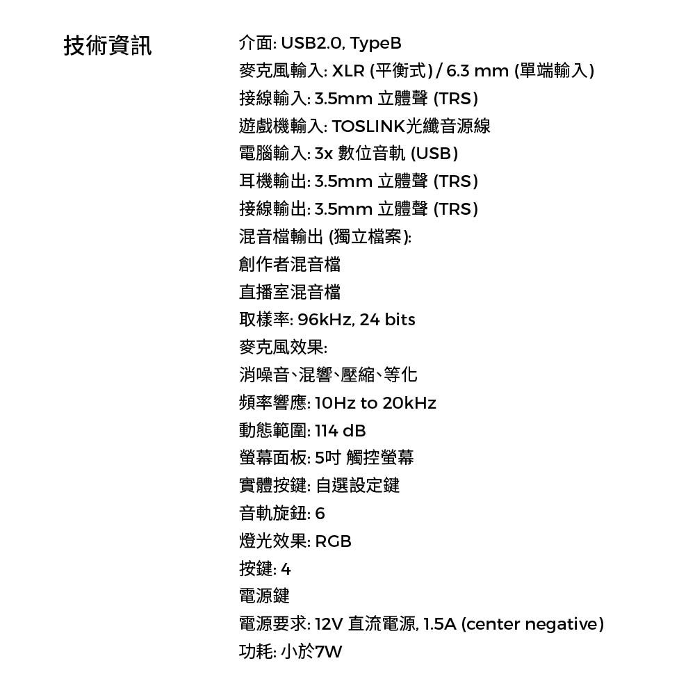 技術資訊介面 USB2.0 TypeB輸入: XLR (平衡式)/6.3mm (單端輸入)接線輸入:3.5mm 立體聲 (TRS)遊戲機輸入: TOSLINK光纖音源線電腦輸入: 數位音軌(USB)耳機輸出:3.5mm 立體聲 (TRS)接線輸出:3.5mm 立體聲(TRS)混音檔輸出(獨立檔案):創作者混音檔直播室混音檔取樣率: 96kHz, 24 bits麥克風效果:消噪音混響、壓縮、等化頻率響應: to 20kHz動態範圍:114 dB螢幕面板:5吋觸控螢幕實體按鍵:自選設定鍵音軌旋鈕: 6燈光效果: RGB按鍵:4電源鍵電源要求:12V 直流電源,1.5A (center negative)功耗: 小於