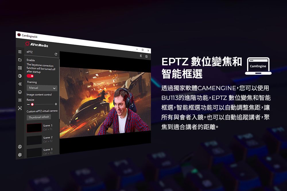 amEngineV4VerMediaePTZEnableCThe keystone correctionfunction will be  offafter startupFramingManualImage content controlResizeA-EPTZ 數位變焦和智能框選CamEngineCustom ePTZ virtual Thumbnail refreshScene 1Scene 2+F2Scene 3 + F3透過獨家軟體CAMENGINE,您可以使用的進階功能,EPTZ 數位變焦和智能框選,智能框選功能可以自動調整焦距,讓所有與會者入鏡,也可以自動追蹤講者,聚焦到適合講者的距離。