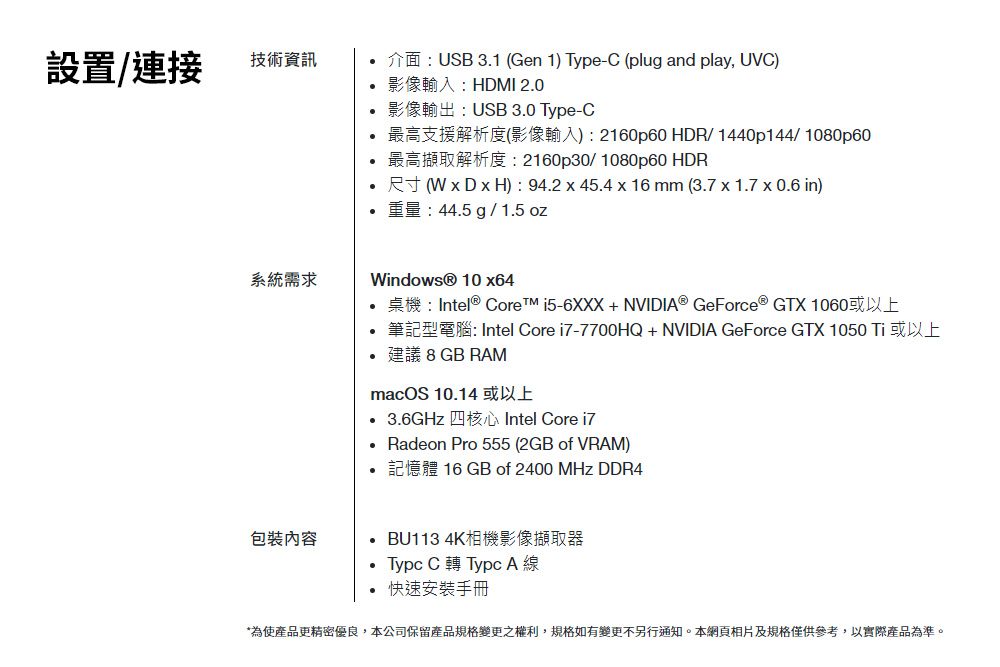 設置/連接技術資訊系統需求包裝內容介面USB 3.1 Gen 1) -C (plug and play, UVC)影像輸入:HDMI 2.0影像輸出:USB 3.0 Type-C最高支援解析度(影像輸入):2160p60 HDR/1440p144/1080p60最高擷取解析度:2160p30/1080p60 HDR尺寸(W  D x H): 94.2x45.4 x 16 mm (3.7 x 1.7 x 0.6 in)重量:44.5 g / 1.5 ozWindows® 10 x64桌機:Intel® Core i5-6XXX+NVIDI® GeForce® GTX 1060或以上筆記型電腦: Intel Core i7-7700HQ + NVIDIA GeForce GTX 1050 Ti 或以上建議 8 GB RAMmacOS 10.14或以上3.6GHz 四核心Intel Core i7 Radeon Pro 555 (2GB of VRAM)記憶體 16 GB of 2400 MHz DDR4BU113 4K相機影像擷取器Type C 轉 Type A 線快速安裝手冊*為使產品更精密優良,本公司保留產品規格變更之權利,規格如有變更不另行通知。本網頁相片及規格僅供參考,以實際產品為準。