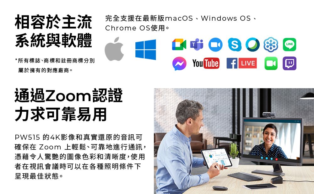 相容於主流完全支援在最新版macOS、Windows OS、Chrome OS使用。LINE系統與軟體*所有標誌、商標註冊商標分別屬於擁有的對應廠商。通過Zoom認證力求可靠易用PW515 的4K影像和真實還原的音訊可確保在 Zoom 上輕鬆、可靠地進行通訊,憑藉令人驚艷的圖像色彩和清晰度,使用者在視訊會議時可以在各種照明條件下呈現最佳狀態。You Tube  LIVE