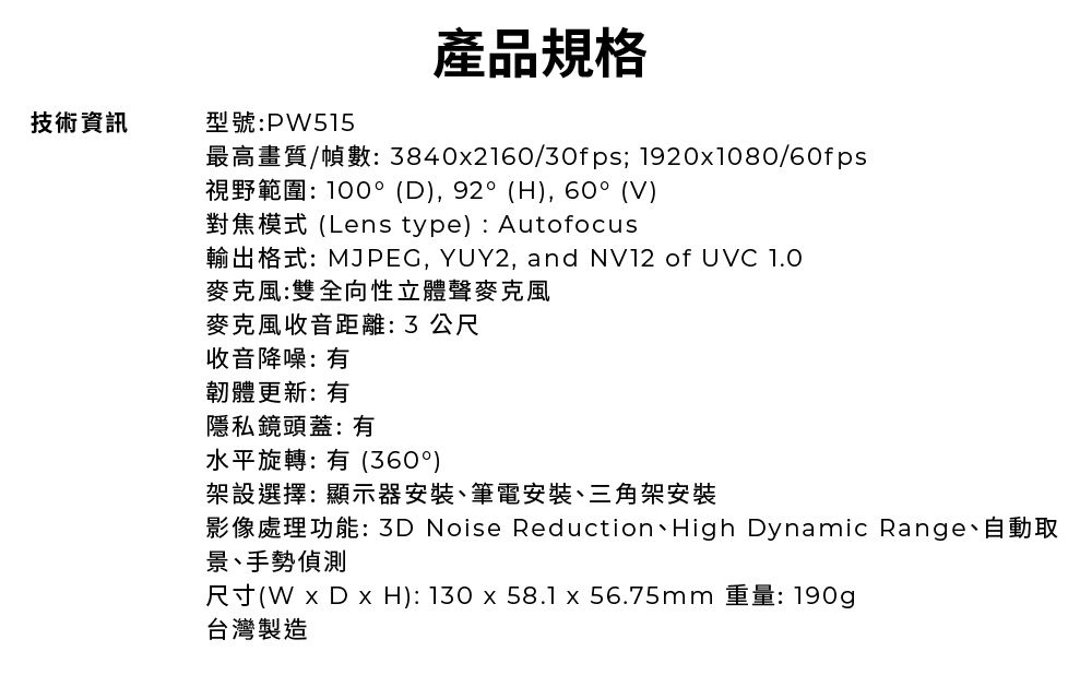 技術資訊型號P515產品規格最高畫質/幀數: 8402160/30fps; 19201080/60fps視野範圍:100°(D),92°(H),60°(V)對焦模式(Lens type): Autofocus輸出格式:MJPEG, YUY2, and NV2 of UVC 1.0麥克風:雙全向性立體聲麥克風麥克風收音距離: 3 公尺收音降噪:韌體更新: 有隱私鏡頭蓋:有水平旋轉:有(360°)架設選擇:顯示器安裝、筆電安裝、三角架安裝影像處理功能:3D Noise Reduction、High Dynamic Range、自動取景、手勢偵測尺寸(W x D x H): 130x58.1x56.75mm 重量: 190g台灣製造