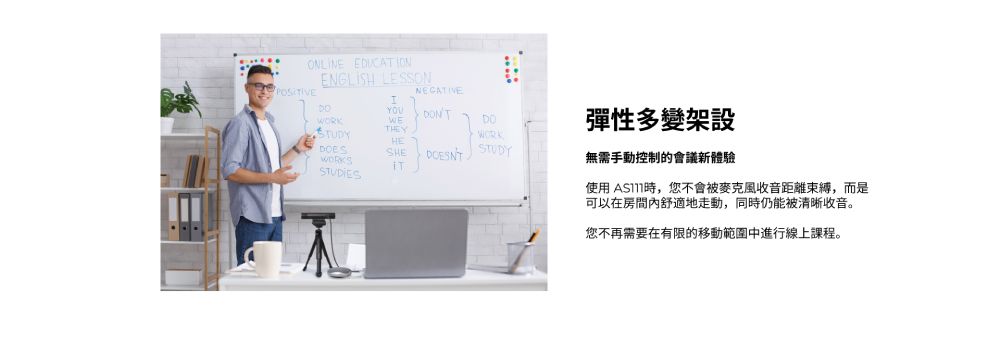 ONLINE ENGLISH LESSONNEGATIVEWETHEYYOU 彈性多變架設WORKDOESSTUDIESHESHESTUDY無需手動控制的會議新體驗使用 時,您不會被麥克風收音距離束縛,而是可以在房間舒適地走動,同時仍能被清晰收音。您不再需要在有限的移動範圍中進行線上課程。