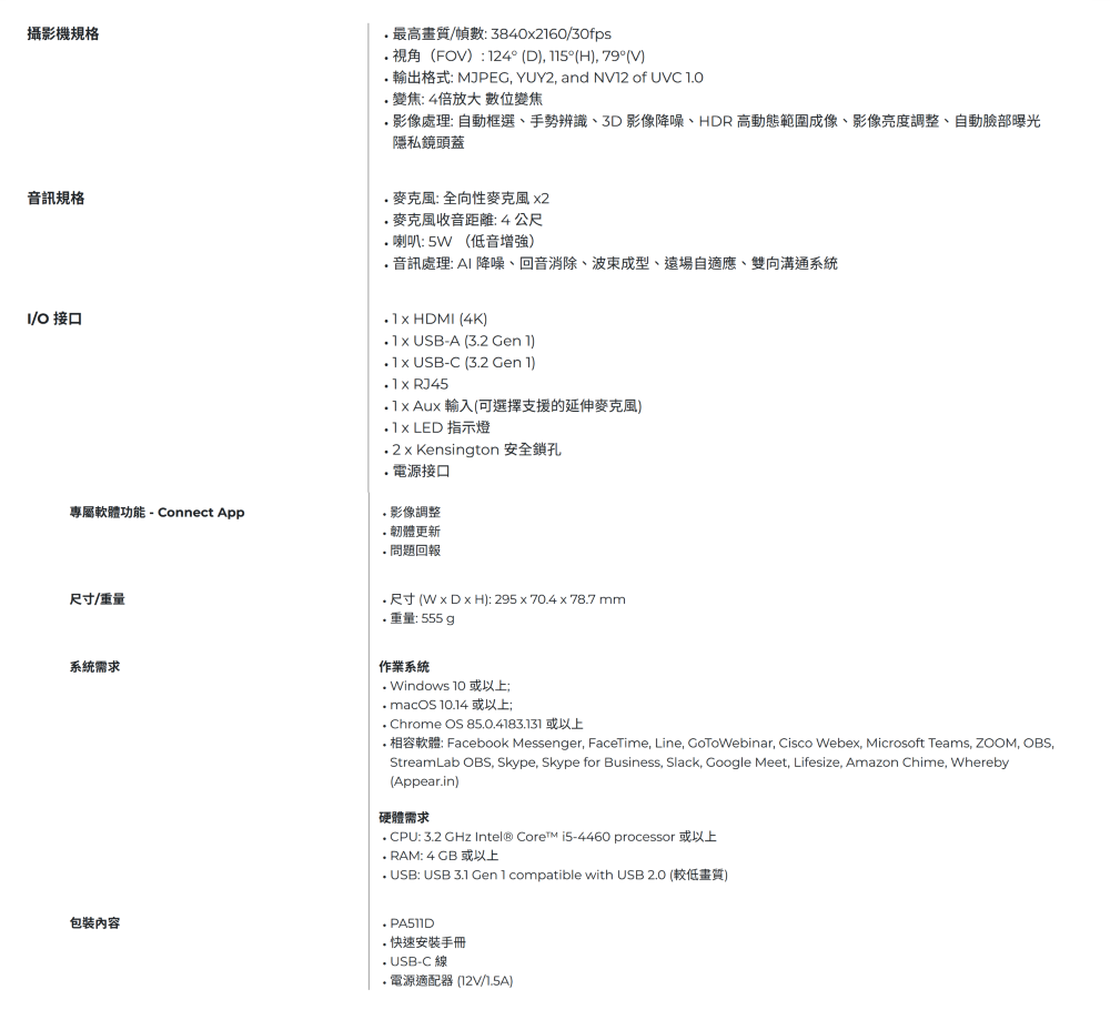 攝影機規格最高畫質/幀數: 3840260/30fps視角(FOV:124° (D °(H), 79°(V) 輸出格式: MJPEG, YUY2, and  of UVC 10,變焦:4倍放大 數位變焦影像處理:自動框選、手勢辨識、3D影像降噪、HDR 高動態範圍成像、影像亮度調整、自動臉部曝光隱私鏡頭蓋音訊規格/O 接口專屬軟體功能Connect App: 全向性麥克風 2麥克風收音距離:4公尺喇叭:  (低音增強) 音訊處理: AI 降噪、回音消除、成型、遠場自適應、雙向溝通系統 HDMI (4K) -A (32  1) USB-C (32 Gen 1) RJ45  Aux 輸入(可選擇支援的延伸麥克風) LED 指示燈  Kensinton 安全鎖孔電源接口 影像調整韌體更新 問題回報尺寸/重量系統需求 尺寸(W x D x H): 295x70.4x78.7 mm重量: 555 g作業系統 Windows 10 或以上; macOS 10.14或以上; Chrome OS 85.0.4183.131 或以上 相容軟體: Facebook Messenger, FaceTime, Line, , Cisco Webex, Microsoft Teams, ZOOM, OBS,StreamLab OBS, Skype, Skype for Business, Slack, Google Meet, Lifesize, Amazon Chime, Whereby(Appear.in)硬體需求. CPU: 3.2 GHz Intel® Core i5-4460 processor 或以上 RAM: 4  或以上 USB: USB 3.1 Gen 1 compatible with USB 2.0 (較低畫質). 快速安裝手冊- USB-C線.電源適配器12V/1.5A)