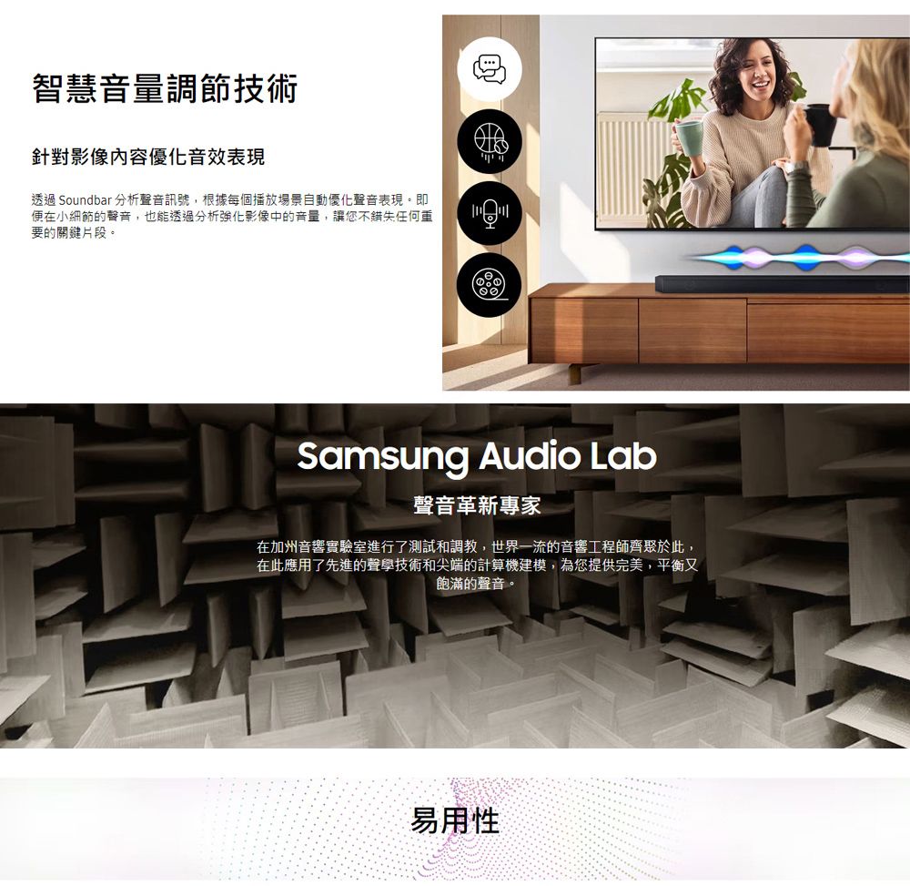 智慧音量調節技術針對影像內容優化音效表現透過 Soundbar 分析聲音訊號,根據每個播放場景自動優化聲音表現。即便在小細節的聲音,也能透過分析影像中的音量,讓您不錯失任何重要的關鍵片段。Samsung Audio Lab聲音革新專家在加州音響實驗室進行了測試和調教,世界一流的音響工程師齊聚於此,在此應用了先進的聲學技術和尖端的計算機建模,為您提供完美,平衡又飽滿的聲音。易用性