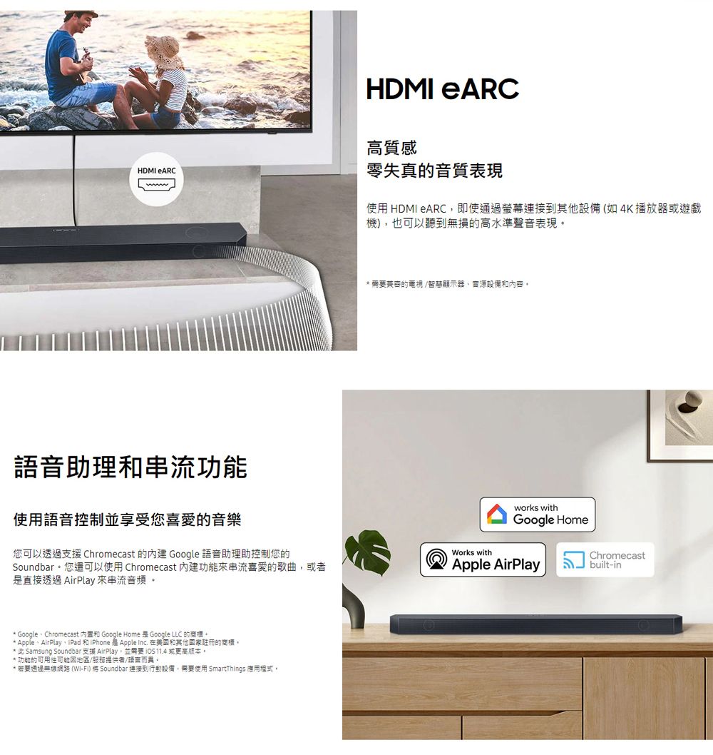 HDMI eARCHDMI eARC高質感零失真的音質表現使用 HDMI eARC即使通過連接到其他設備(如4K播放器或遊戲機)也可以聽到無損的高水準聲音表現語音助理功能使用語音控制並享受您喜愛的音樂您可以透過支援 Chromecast 的 Google 語音助理助控制您的Soundbar您還可以使用 Chromecast 功能來串流喜愛的歌曲,或直接透過 AirPlay 來串流音頻 GoogleChromecast 和 Google Home  Google LLC 的。* AppleAirPlay、iPad 和iPhone 是 Apple Inc. 在和其他國家註冊的商標。* 此 Samsung Soundbar 支援 AirPlay,並 11.4 或更高版本。* 功能的可用性地區/服務提供者/語言而異。* 若透過無線網路 (WiFi)  Soundbar 連接到行動設備,開要使用 SmartThgs 應用程式。* 需要的電視/智顯示器、設備和內容。Works withworks withGoogle HomeChromecastApple AirPlay -in