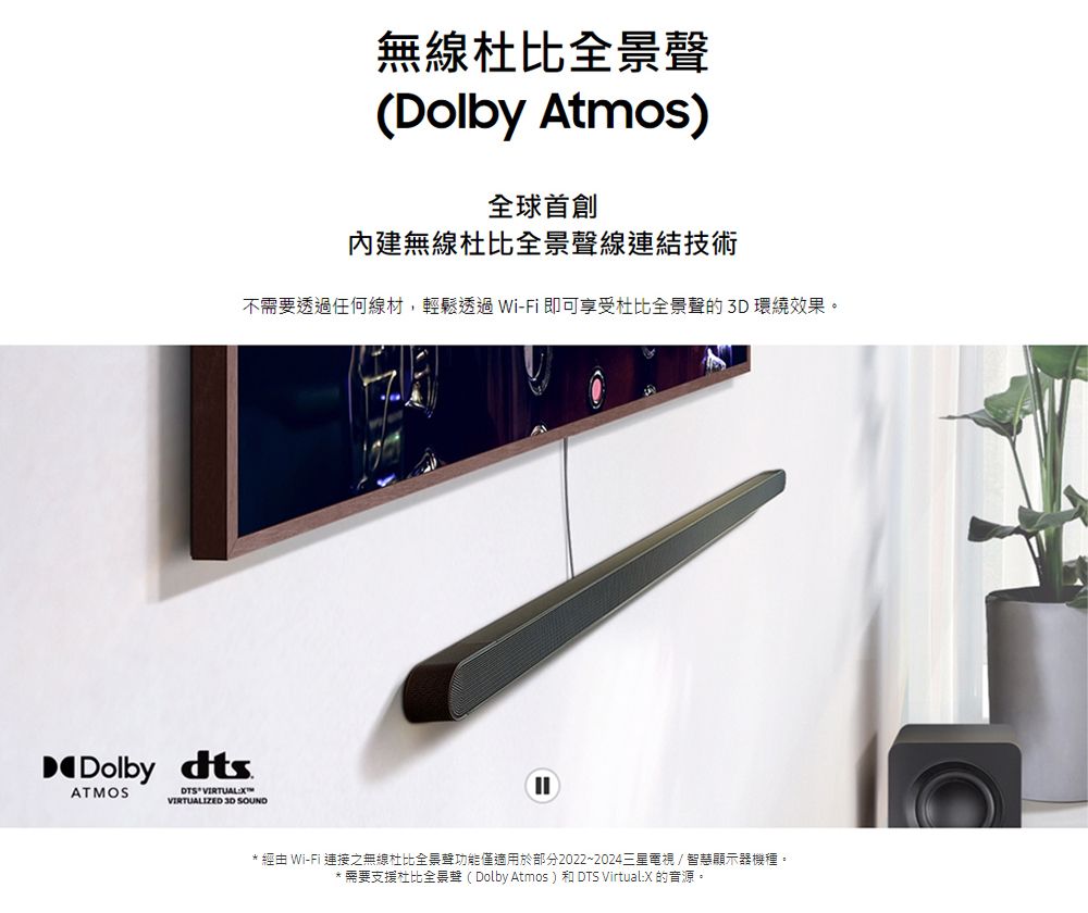 無線杜比全景聲(Dolby Atmos)內建無線杜比全景聲線連結技術不需要透過任何線材,輕鬆透過 Wi-Fi 即可享受杜比全景聲的環繞效果。Dolby dtsATMOS VIRTUALIZED 3D SOUND* 經由 Wi-Fi 連接之無線杜比全景聲功能僅適用於部分2022~2024三星電視智慧顯示器機種。** 需要支援杜比全景聲(Dolby Atmos) 和 DTS Virtual:X 的音源。