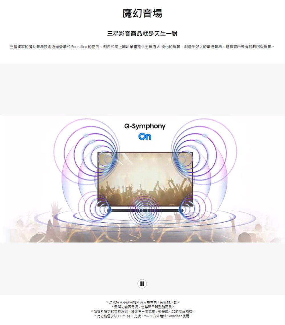 魔幻音場三星影音商品就是天生一對三星獨家的魔幻音場技術通過螢幕和 Soundbar 的正面、側面和向上喇叭單體提供全優化的聲音,創造出強大的環繞音場,體驗前所未有的劇院級聲音。Q-Symphony* 功能特色不適用於所有三星電視智慧顯示器。* 實際功能因電視/智慧顯示器型號而異。* 相容於指定的電視系列。請參考三星電視/智慧顯示器的產品規格。* 此功能僅於以 HDMI 線、光纖、Wi-Fi 方式連結 Soundbar使用。