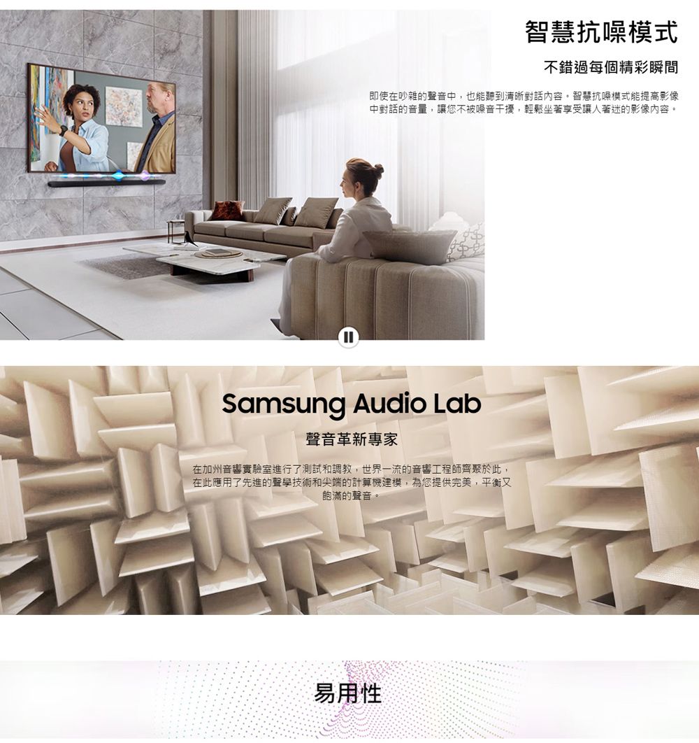 智慧抗噪模式不錯過每個精彩瞬間即使在吵雜的聲音中,也能聽到清晰對話內容。智慧抗噪模式能提高影像中對話的音量,讓您不被噪音干擾,輕鬆坐著享受讓人著迷的影像內容。Samsung Audio Lab聲音革新專家在加州音響實驗室進行了測試和調教,世界一流的音響工程師齊聚於此,在此應用了先進的聲學技術和尖端的計算機建模,為您提供完美,平衡又飽滿的聲音。易用性
