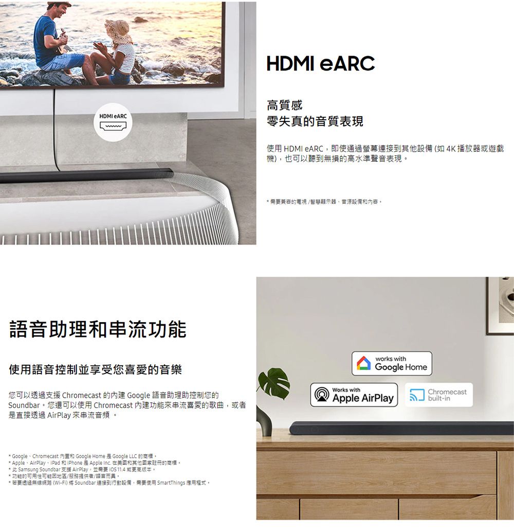 HDMI eARCHDMI eARC高質感零失真的音質表現使用 HDMI eARC即使通過連接到其他設備(如4K播放器或遊戲機),也可以聽到無損的高水準聲音表現* 需要的電視/智慧音源設備內容語音助理和功能使用語音控制並享受您喜愛的音樂您可以透過支援 Chromecast 的 Google 語音助理助控制您的Soundbar。您還可以使用Chromecast 內建功能來串流喜愛的歌曲,或者是直接透過 AirPlay 來串流音頻。Works withworks withGoogle HomeApple AirPlay* GoogleChromecast 和 Google Home 是 Google LLC 的商標。* AppleAirPlay、iPad 和iPhone Apple Inc. 在和其他國家註冊的商標。* 此 Samsung Soundbar 支援 AirPlay,並需要  11.4 或更高版本。* 功能的可用性可能因地區/服務提供者/語言而異。* 若要透過無線網路 (Wi-Fi)  Soundbar 連接到行動設備,需要使用 SmartThings 應用程式,Chromecastbuilt-in