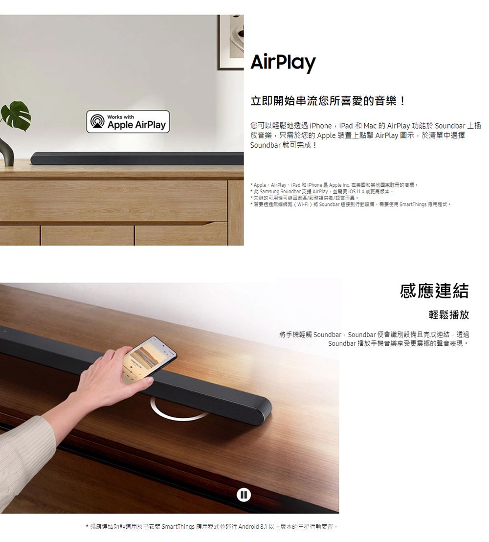 Works withApple AirPlayAirPlay立即開始串流您所喜愛的音樂!您可以輕鬆地透過iPhone, iPad 和Mac 的 AirPlay 功能於 Soundbar 上播放音樂,只需於您的Apple 裝置上點擊 AirPlay 圖示,於清單中選擇Soundbar 就可完成!* AppleAirPlay、iPad 和iPhone 是Apple Inc. 和國家註冊的商標* 此 Samsung Soundbar 支援 AirPlay,並 11.4 或更高版本。功能的可用性可能地區/服務提供者/語言而異。* 若要透過無線網路(Wi-Fi) Soundbar 連接到行動設備,需要使用 SmartThings 應用。感應連結輕鬆播放將手機輕觸 Soundbar, Soundbar 便會識別設備且完成連結,透過Soundbar 播放手機音樂享受更震撼的聲音表現。感應連結功能適用於已安裝 SmartThings 應用程式並運行 Android 8.1 以上版本的三星行動裝置。
