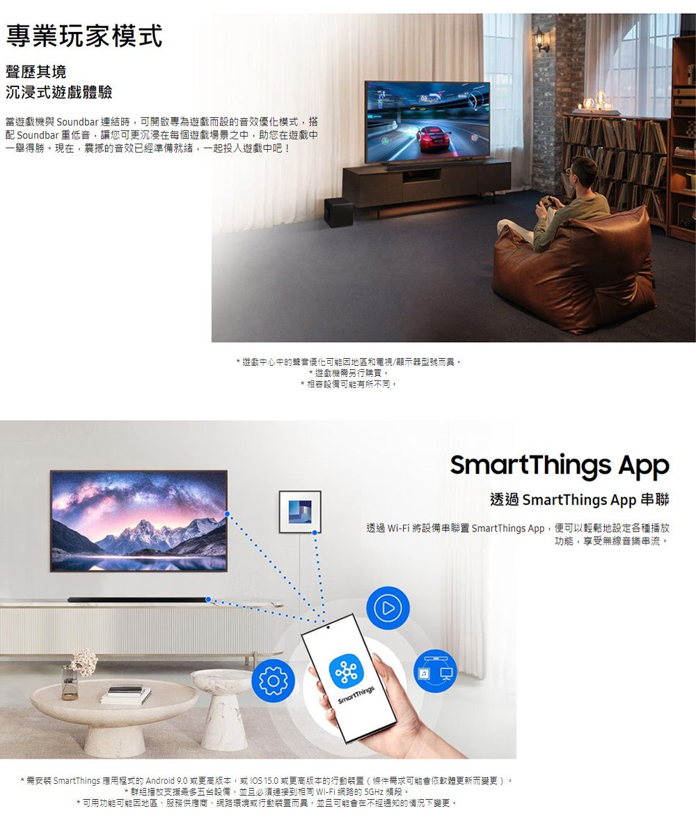 專業玩家模式聲歷其境沉浸式遊戲體驗當遊戲機與 Soundbar 連結時可開啟專為遊戲而設的音效優化模式,搭配 Soundbar 重低音,讓您可更沉浸在每個遊戲場景之中,助您在遊戲中一舉得勝。現在,震撼的音效已經準備就緒,一起投入遊戲中吧! 遊戲中心中的優化可能因地區和電視/顯示器型號而異。遊戲機另行購買。*相容設備可能有所不同。 App透過 SmartThings App 透過 Wi-Fi 將設備串聯置 SmartThings App,便可以輕鬆地設定各種播放功能,享受無線音樂串流。SmartThings* 需安裝 SmartThings 應用程式的 Android 9.0 更高版本,或 15.0 或更高版本的行動裝置(條件需求可能會依軟體更新而變更)* 群組播放支援最多五台設備,並且必須連接到相同 Wi-Fi 網路的 5GHz 頻段。可用功能可能因地區、服務供應商、網路環境或行動裝置而異,並且可能會在不經通知的情況下變更。