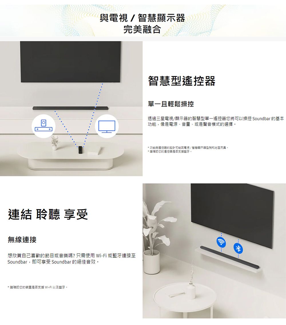 與/顯示器完美融合智慧型遙控器單一且輕鬆操控透過三星電視/顯示器的智慧型單一遙控器您將可以操控 Soundbar 的基本功能,像是電源、音量、或是聲音模式的選擇* 功能與遙控器的設計電視/智慧顯示器型號和地區而異* 理認您的遙控器是否支援藍牙。連結 聆聽 享受無線連接想欣賞自己喜歡的節目或音樂嗎?只需使用Wi-Fi或藍牙連接至Soundbar,即可享受 Soundbar 的絕佳音效。* 請確認您的装置是否支援 Wi-Fi 以及藍牙。