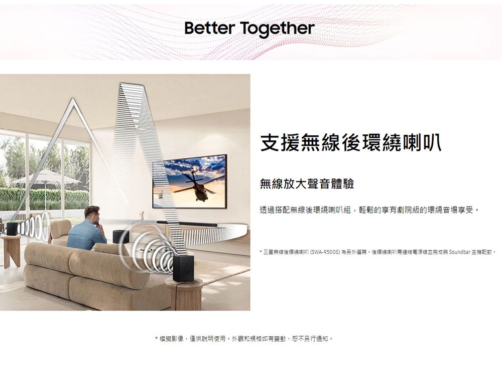 Better Together支援無線後環繞喇叭無線放大聲音體驗透過搭配無線後環繞喇叭組輕鬆的享有劇院級的環繞音場享受* 三星無線後環繞喇叭(SWA-9500S)為另外選購後環繞喇叭電源線並完成 Soundbar 主機配對。* 模擬影像,僅供說明使用。外觀和規格如有變動,恕不另行通知。