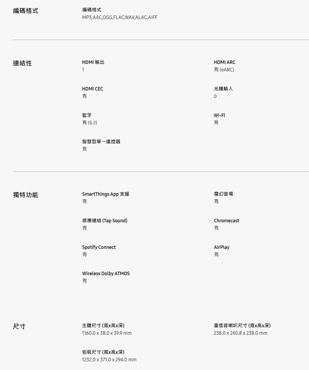 編碼格式編碼格式連結性1MP3,AAC,OGG,FLAC,WAV,ALAC, AIFFHDMI 輸出HDMI CEC藍牙(5.2)智慧型單一遙控器HDMI ARC(eARC)光纖輸入0Wi-Fi獨特功能SmartThings App 支援魔幻音場感應連結(Tap Sound)ChromecastSpotify ConnectWireless Dolby ATMOS有AirPlay有尺寸主體尺寸(寬x高x深)1160.0x38.0x39.9 重低音喇叭尺寸(寬x高x深)238.0x240.8 x 238.0 mm包裝尺寸(寬x高x深)1232.0x371.0x294.0 mm