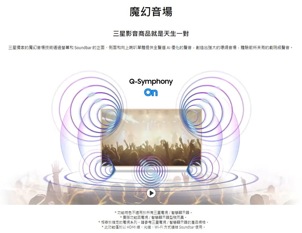 魔幻音場三星影音商品就是天生一對三星獨家的魔幻音場技術通過螢幕和 Soundbar的正面側面和向上喇叭單體提供全聲道AI優化的聲音,創造出強大的環繞音場,體驗前所未有的劇院級聲音。Q-Symphony* 功能特色不適用於所有三星電視/智慧顯示器。**實際功能因電視/智慧顯示器型號而異。* 於的電視系列。請參考三星電視/智慧顯示器的產品規格。* 此功能僅於以 HDMI 線、Wi-Fi 方式連結 Soundbar使用。