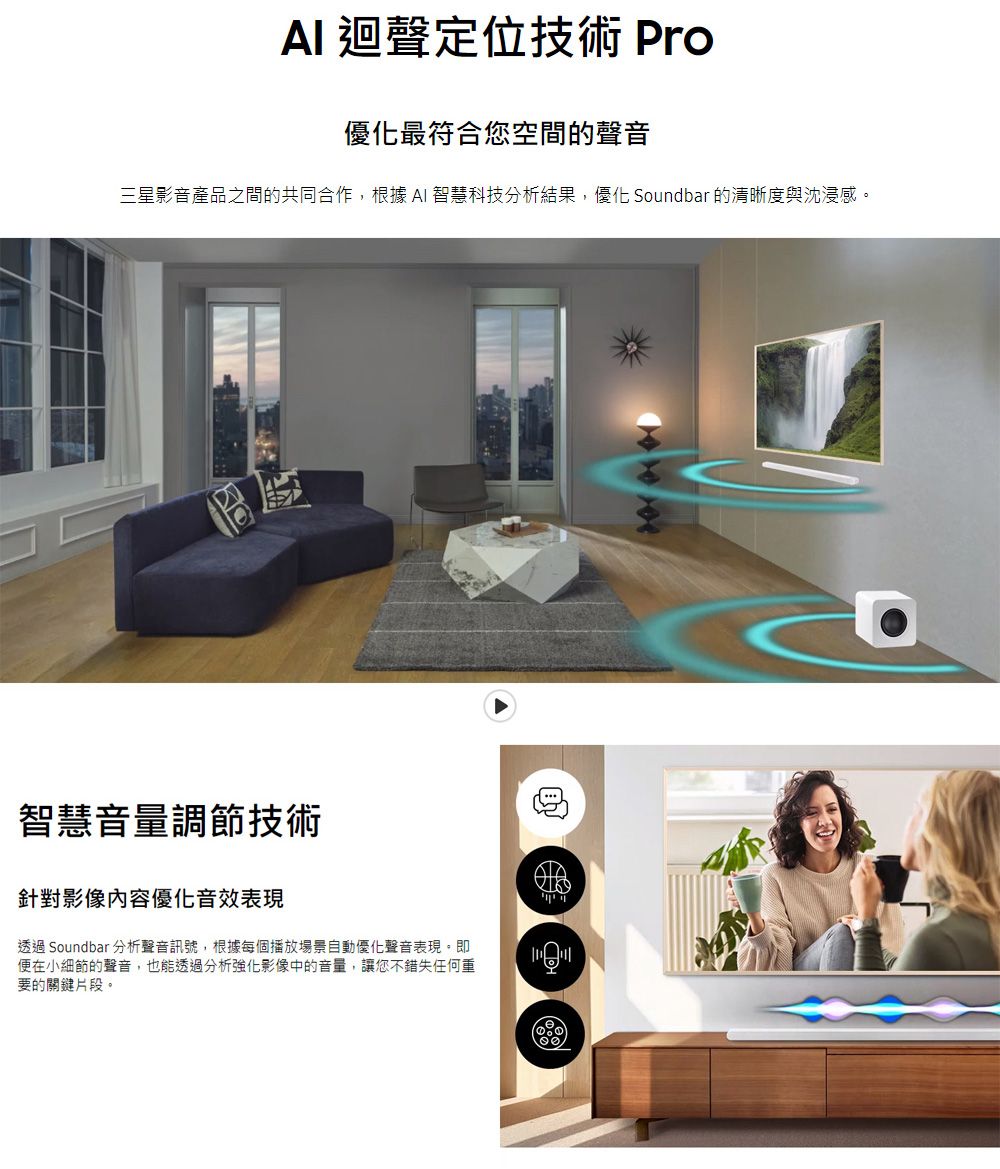 迴聲定位技術 Pro優化最符合您空間的聲音三星影音產品之間的共同合作,根據 AI 智慧科技分析結果,優化 Soundbar 的清晰度與沈浸感智慧音量調節技術針對影像優化音效表現透過 Soundbar 分析聲音訊號,根據每個播放場景自動優化聲音表現。即便在小細節的聲音,也能透過分析強化影像中的音量,讓您不錯失任何重要的關鍵片段。