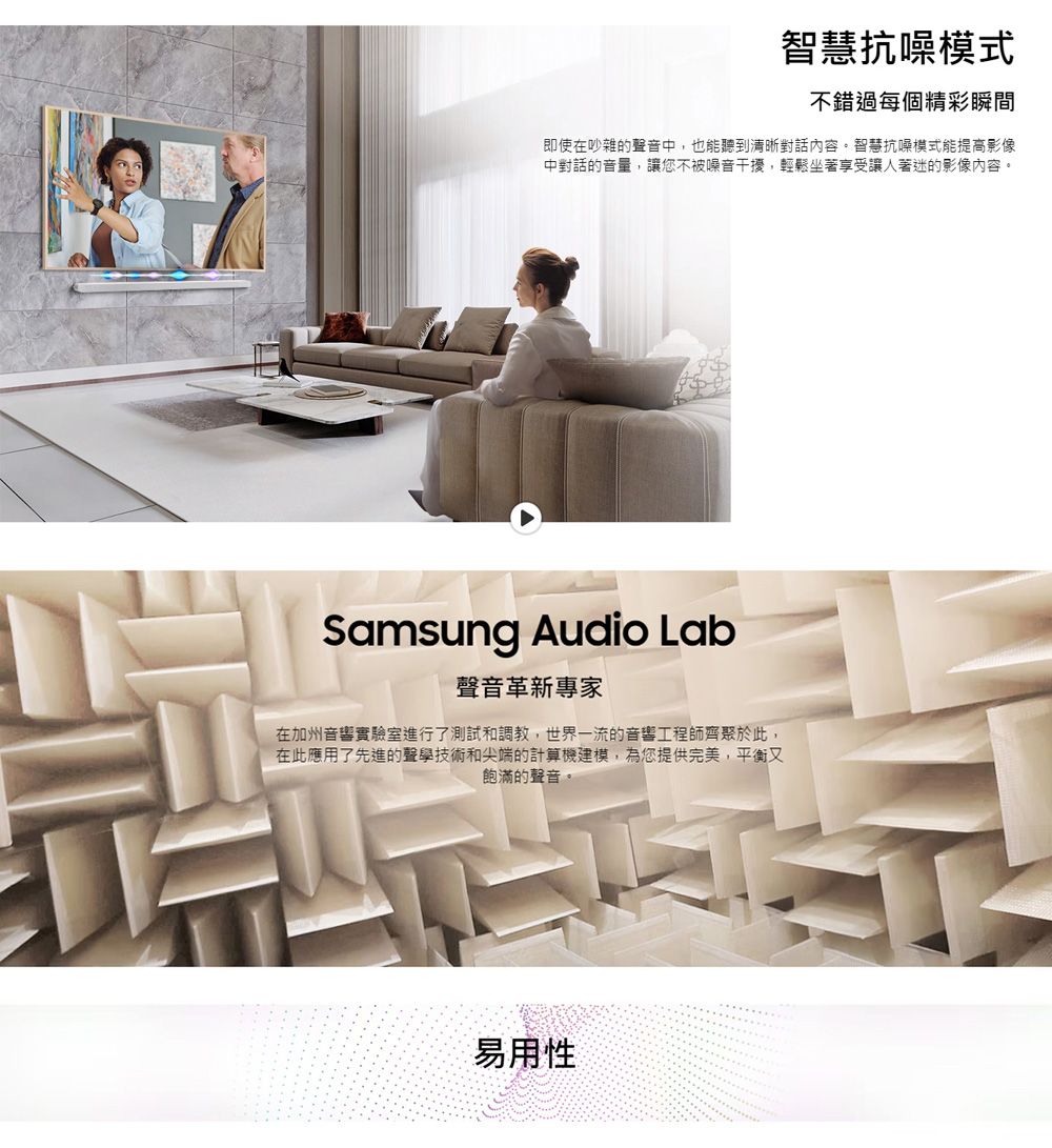 智慧抗噪模式不錯過每個精彩瞬間即使在吵雜的聲音中也能聽到清晰對話內容。智慧抗噪模式能提高影像中對話的音量,讓您不被噪音干擾,輕鬆坐著享受讓人著迷的影像內容。Samsung Audio Lab聲音革新專家在加州音響實驗室進行了測試和調教,世界一流的音響工程師齊聚於此,在此應用了先進的聲學技術和尖端的計算機建模,為您提供完美,平衡又飽滿的聲音。易用性