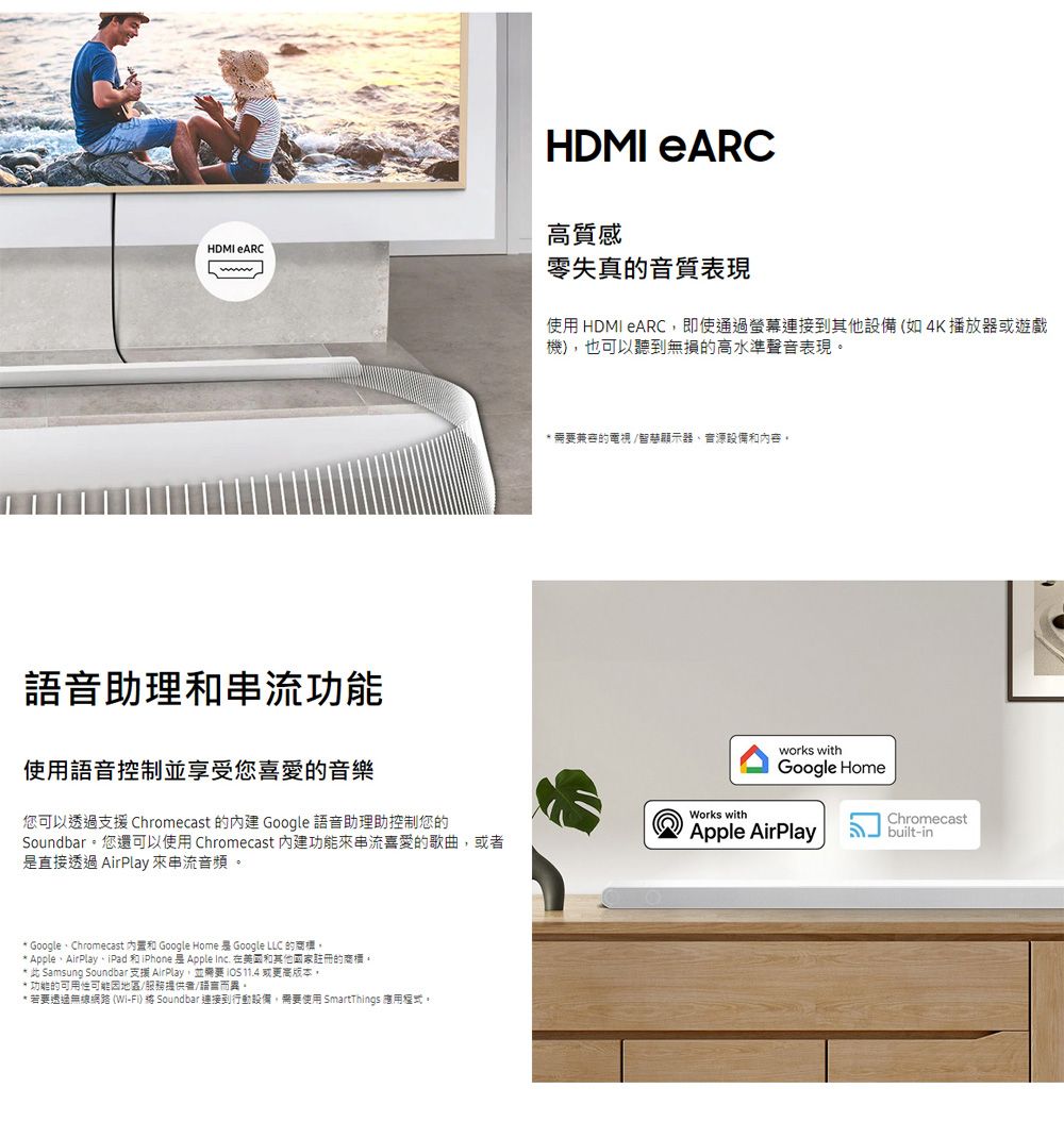 HDMI ARCHDMI eARC高質感零失真的音質表現使用 HDMI ARC即使通過連接到其他設備(如4K播放器或遊戲機),也可以聽到無損的高水準聲音表現 兼容的電視/智顯示器音源設備和內容。語音助理和功能使用語音控制並享受您喜愛的音樂您可以透過支援 Chromecast 的 Google 語音助理助控制您的Soundbar。您還可以使用 Chromecast 內建功能來串流喜愛的歌曲,或者直接透過 AirPlay 來串流音頻。Works withworks withGoogle HomeApple AirPlayChromecastbuilt-in GoogleChromecast 內置和 Google Home  Google LLC 的。 AppleAirPlay、iPad 和iPhone 是 Apple Inc. 在美國和其他國家註冊的商標。 此 Samsung Soundbar 支援 AirPlay,並需要  11.4 或更高版本,* 功能的可用性可能因地區/服務提供者/語言而異* 若要透過無線網路 (Wi-Fi)  Soundbar 連接到行動設備,需要使用 SmartThings 。