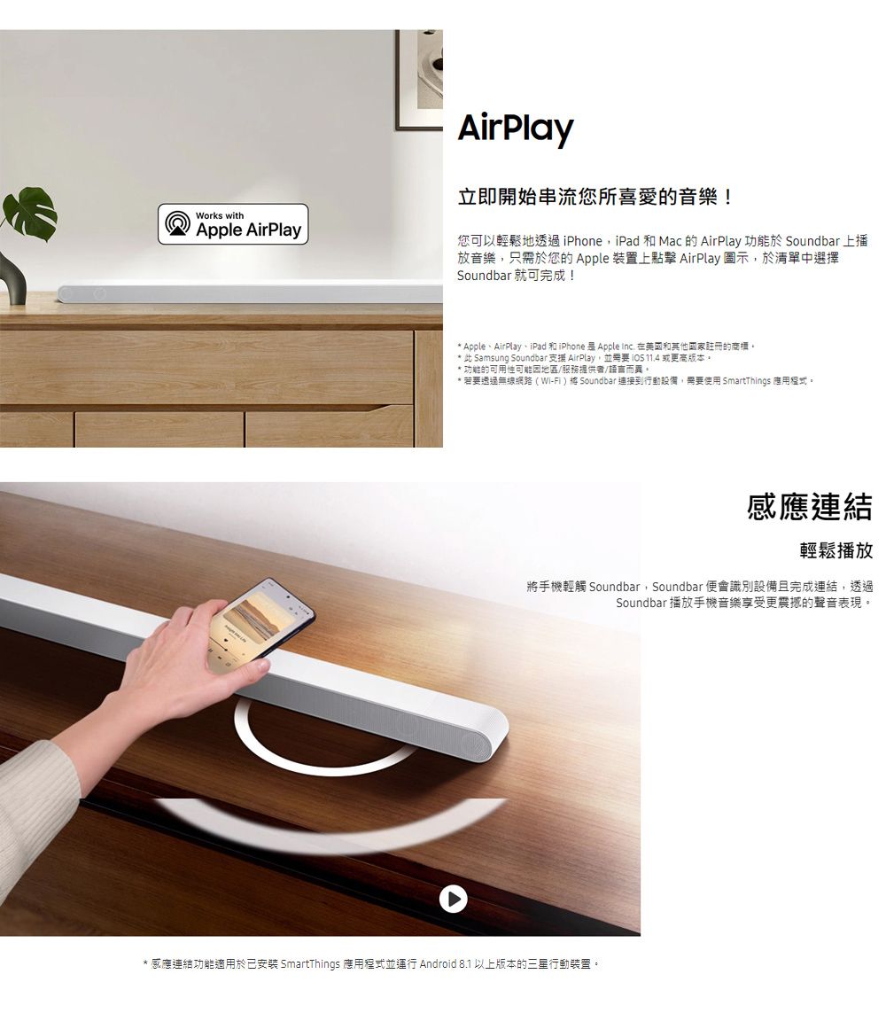Works withApple AirPlayAirPlay立即開始串流您所喜愛的音樂!您可以輕鬆地透過 iPhoneiPad 和 Mac 的 AirPlay 功能於 Soundbar 上播放音樂,只需於您的Apple 裝置上點擊 AirPlay 圖示,於清單中選擇Soundbar 就可完成!* Apple、AirPlay、iPad 和iPhone  Apple Inc. 在美國和其他國家註冊的商標* 此 Samsung Soundbar 支援 AirPlay,並 11.4 或更高版本。功能的可用性可能地區/服務提供者/語言而異。*若要透過無線網路(Wi-Fi) Soundbar連接到行動設備,需要使用 SmartThings 應用程式。感應連結輕鬆播放將手機輕觸 Soundbar,Soundbar 便會識別設備且完成連結,透過Soundbar 播放手機音樂享受更震撼的聲音表現。*感應連結功能適用於已 SmartThings 應用程式並運行 Android 8.1 以上版本的三星行動裝置。