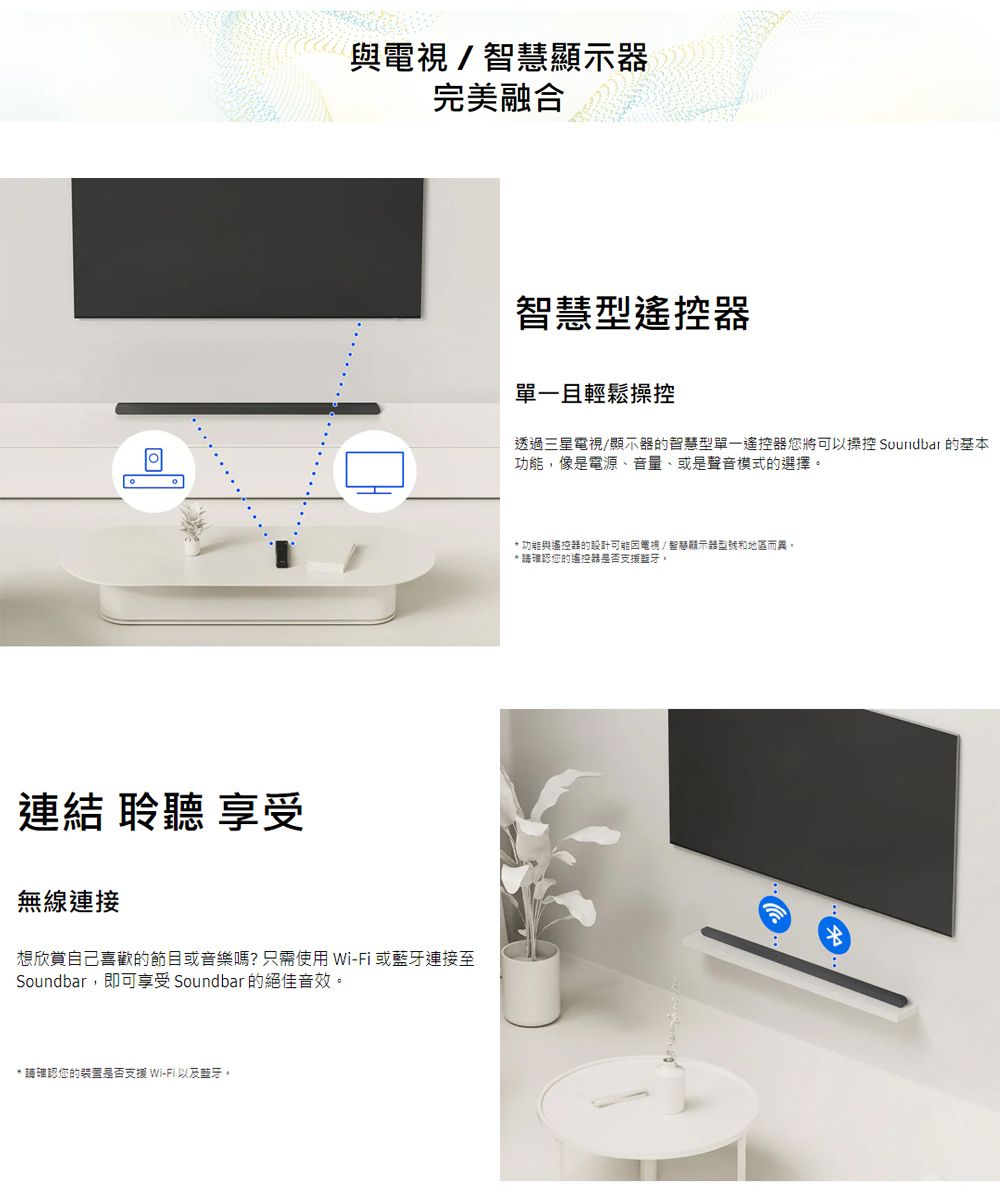 與電視/智慧顯示器完美融合智慧型遙控器單一且輕鬆操控透過三星電視/顯示器的智慧型單一遙控器將可以操控 Soundbar 的基本功能像是電源、音量、或是聲音模式的選擇 功能與遙控器的設計可能因電視/智顯示器型號和地區而異,* 確認您的遙控器是否支援藍牙連結 聆聽 享受無線連接想欣賞自己喜歡的節目或音樂嗎?只需使用Wi-Fi或藍牙連接至Soundbar,即可享受 Soundbar 的絕佳音效。*請確認您的裝置是否支援 Wi-Fi以及藍牙。