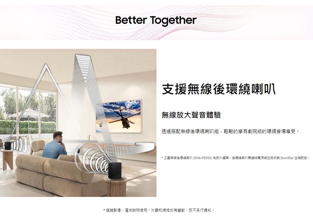 Better Together支援無線環繞喇叭無線放大聲音體驗透過搭配無線後環繞喇叭組,輕鬆的享有劇院級的環繞音場享受*三星無線後環繞喇叭(SWA-9500S) 為另外。後環繞喇叭連結電源線並完成 Soundbar 主機。* 模擬影像,僅供說明使用。外觀和規格如有變動,恕不另行通知。
