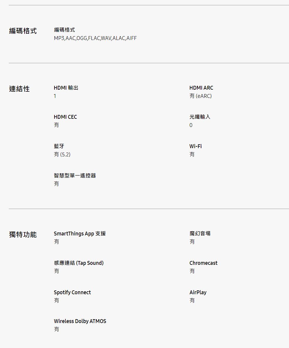 編碼格式編碼格式MP3,AAC,OGG,FLAC,WAV, ALAC, AIFF連結性1HDMI 輸出HDMI CEC藍牙(5.2)智慧型單一遙控器HDMI ARC(eARC)光纖輸入Wi-Fi獨特功能SmartThings App 支援魔幻音場感應連結(Tap Sound)ChromecastSpotify ConnectWireless Dolby ATMOS有AirPlay有